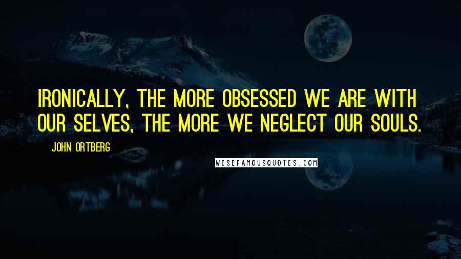 John Ortberg Quotes: Ironically, the more obsessed we are with our selves, the more we neglect our souls.