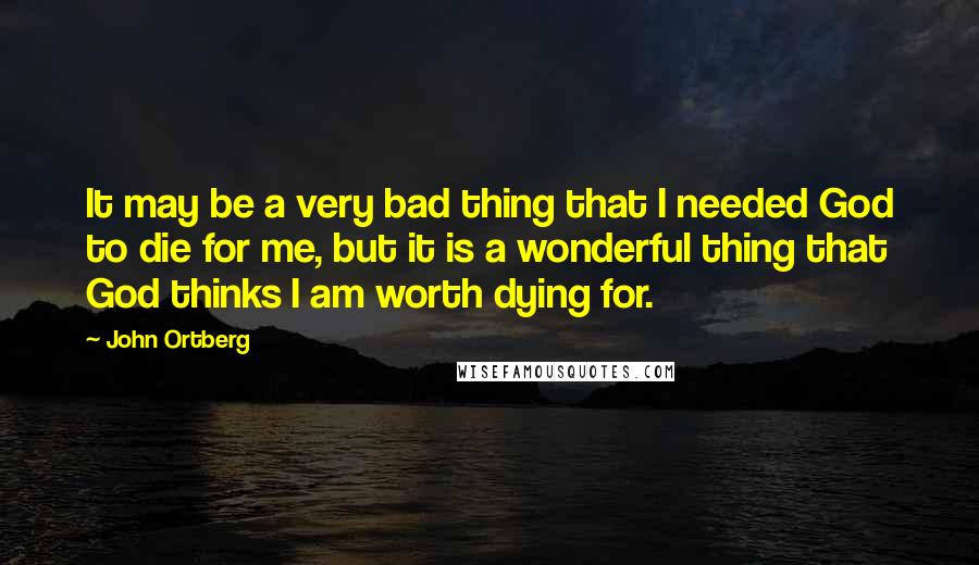 John Ortberg Quotes: It may be a very bad thing that I needed God to die for me, but it is a wonderful thing that God thinks I am worth dying for.