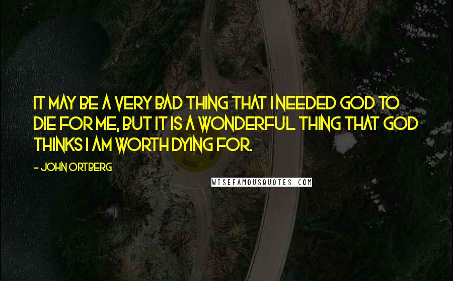 John Ortberg Quotes: It may be a very bad thing that I needed God to die for me, but it is a wonderful thing that God thinks I am worth dying for.