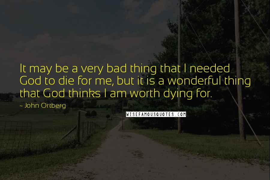 John Ortberg Quotes: It may be a very bad thing that I needed God to die for me, but it is a wonderful thing that God thinks I am worth dying for.