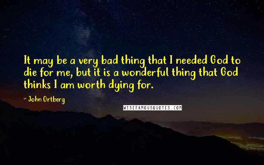 John Ortberg Quotes: It may be a very bad thing that I needed God to die for me, but it is a wonderful thing that God thinks I am worth dying for.