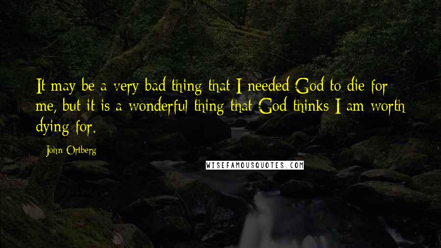 John Ortberg Quotes: It may be a very bad thing that I needed God to die for me, but it is a wonderful thing that God thinks I am worth dying for.