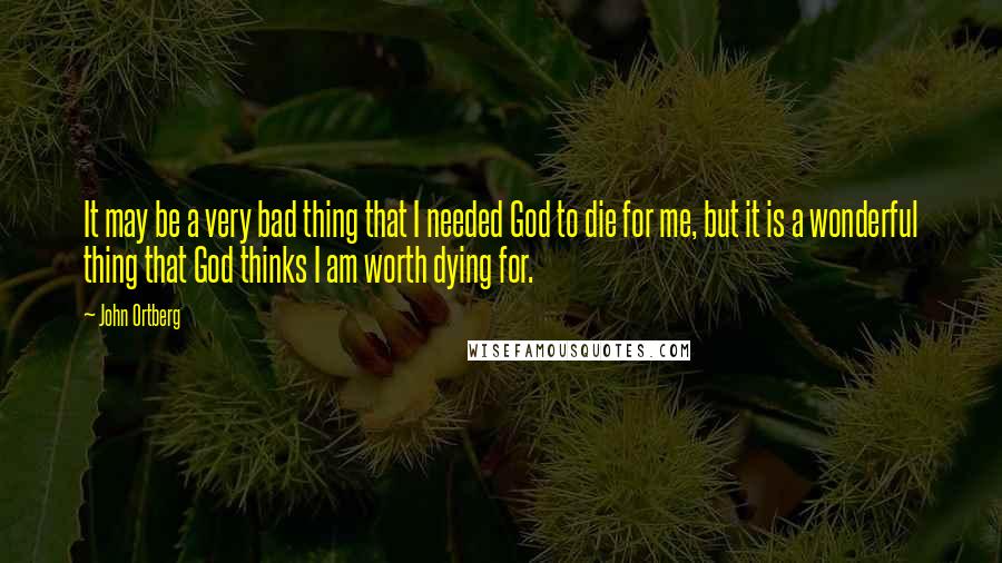 John Ortberg Quotes: It may be a very bad thing that I needed God to die for me, but it is a wonderful thing that God thinks I am worth dying for.