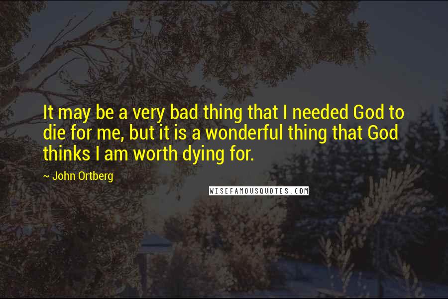 John Ortberg Quotes: It may be a very bad thing that I needed God to die for me, but it is a wonderful thing that God thinks I am worth dying for.