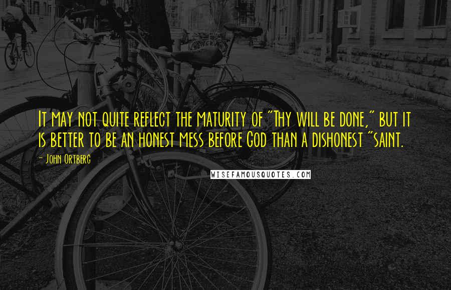 John Ortberg Quotes: It may not quite reflect the maturity of "Thy will be done," but it is better to be an honest mess before God than a dishonest "saint.