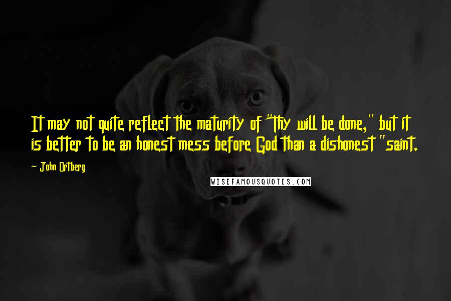 John Ortberg Quotes: It may not quite reflect the maturity of "Thy will be done," but it is better to be an honest mess before God than a dishonest "saint.