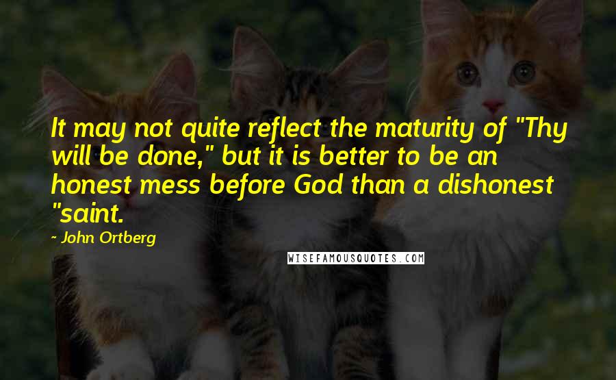 John Ortberg Quotes: It may not quite reflect the maturity of "Thy will be done," but it is better to be an honest mess before God than a dishonest "saint.