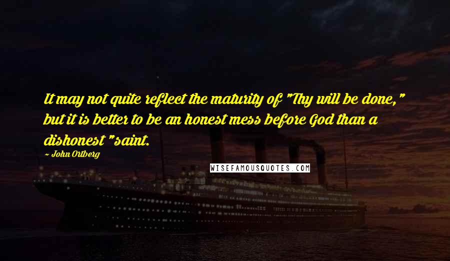 John Ortberg Quotes: It may not quite reflect the maturity of "Thy will be done," but it is better to be an honest mess before God than a dishonest "saint.