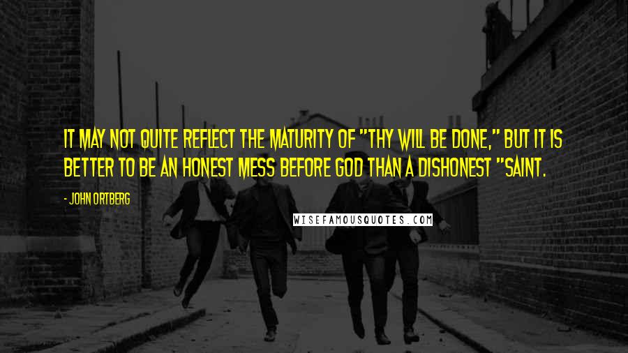 John Ortberg Quotes: It may not quite reflect the maturity of "Thy will be done," but it is better to be an honest mess before God than a dishonest "saint.