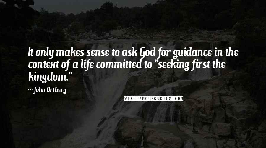 John Ortberg Quotes: It only makes sense to ask God for guidance in the context of a life committed to "seeking first the kingdom."