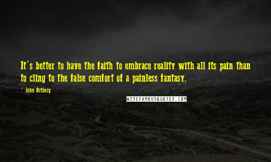 John Ortberg Quotes: It's better to have the faith to embrace reality with all its pain than to cling to the false comfort of a painless fantasy.