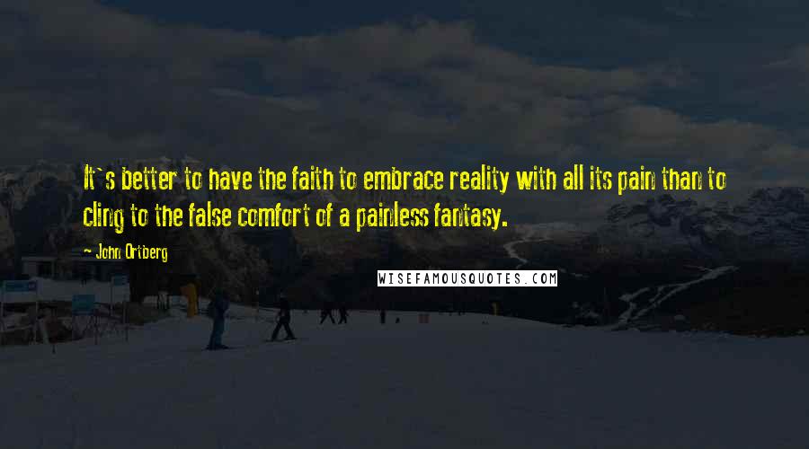 John Ortberg Quotes: It's better to have the faith to embrace reality with all its pain than to cling to the false comfort of a painless fantasy.