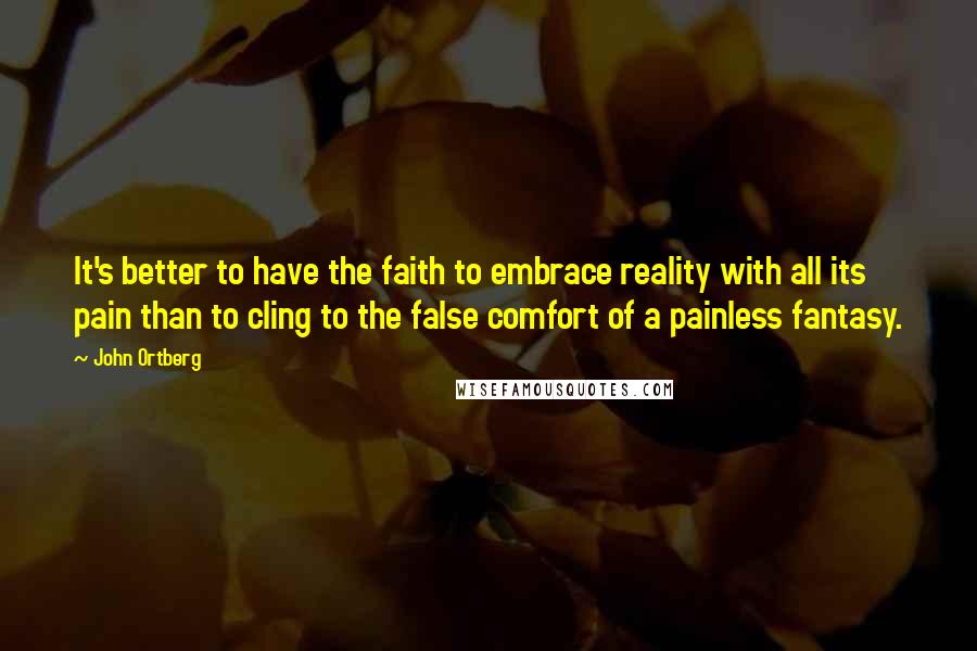 John Ortberg Quotes: It's better to have the faith to embrace reality with all its pain than to cling to the false comfort of a painless fantasy.