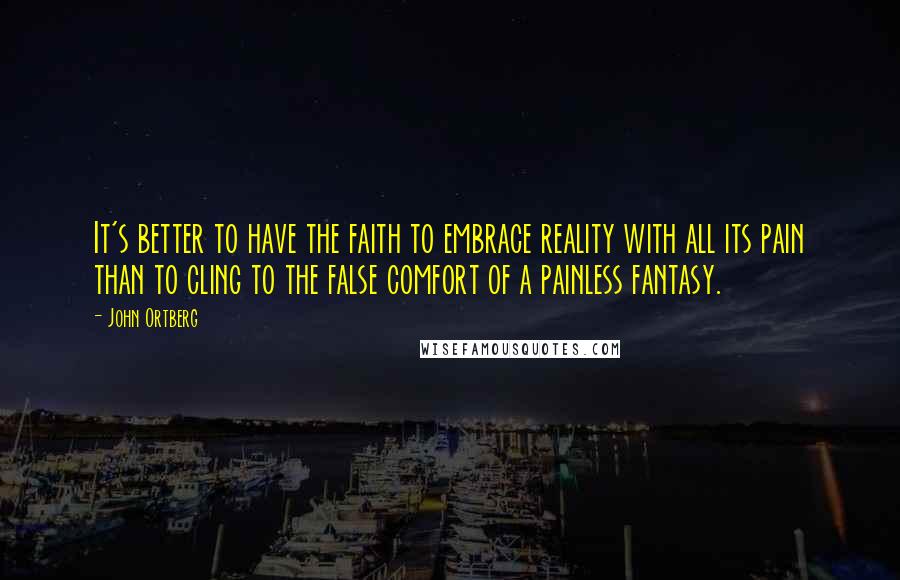 John Ortberg Quotes: It's better to have the faith to embrace reality with all its pain than to cling to the false comfort of a painless fantasy.