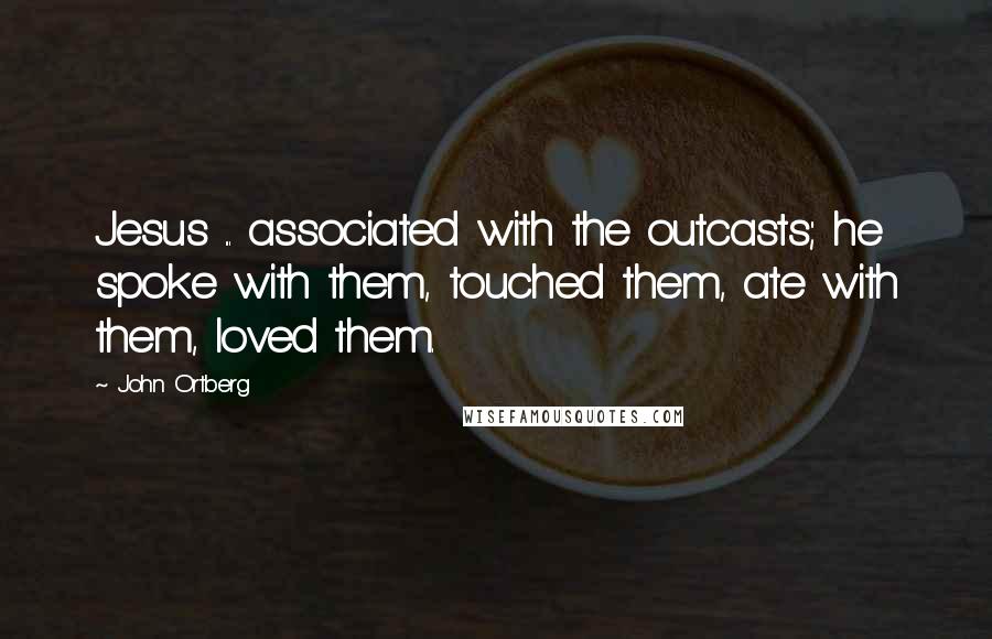John Ortberg Quotes: Jesus ... associated with the outcasts; he spoke with them, touched them, ate with them, loved them.