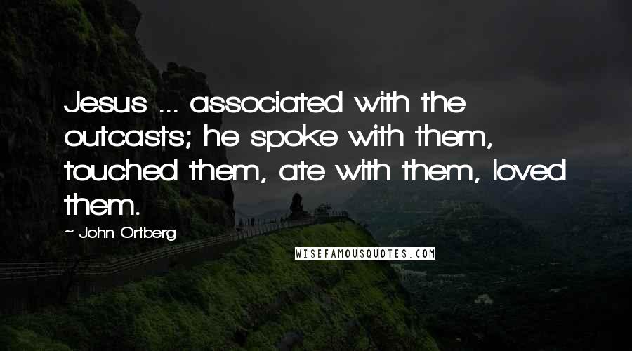 John Ortberg Quotes: Jesus ... associated with the outcasts; he spoke with them, touched them, ate with them, loved them.