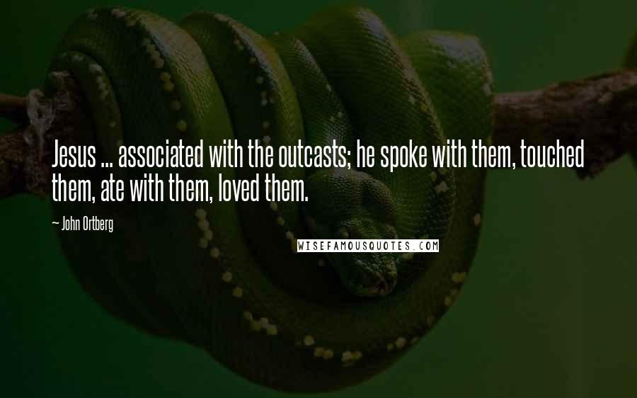 John Ortberg Quotes: Jesus ... associated with the outcasts; he spoke with them, touched them, ate with them, loved them.