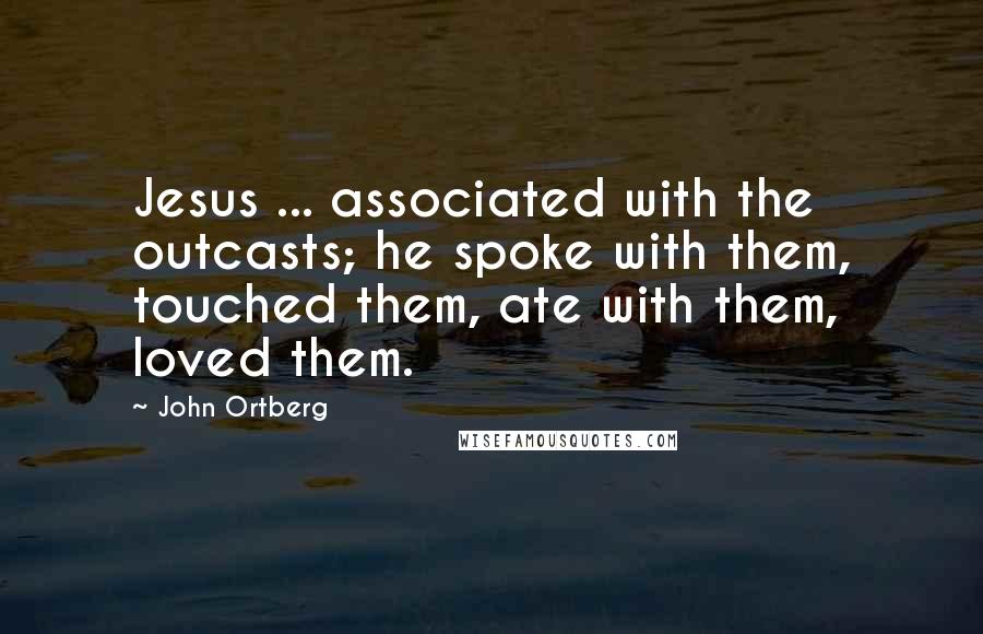 John Ortberg Quotes: Jesus ... associated with the outcasts; he spoke with them, touched them, ate with them, loved them.