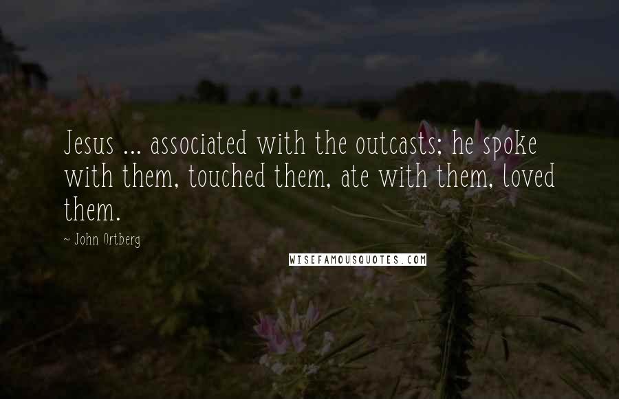 John Ortberg Quotes: Jesus ... associated with the outcasts; he spoke with them, touched them, ate with them, loved them.