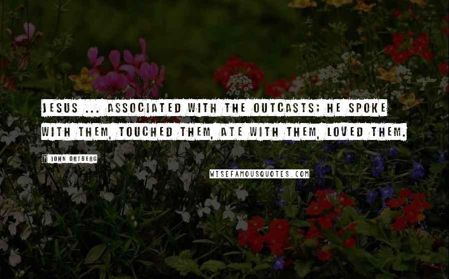John Ortberg Quotes: Jesus ... associated with the outcasts; he spoke with them, touched them, ate with them, loved them.