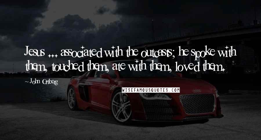 John Ortberg Quotes: Jesus ... associated with the outcasts; he spoke with them, touched them, ate with them, loved them.