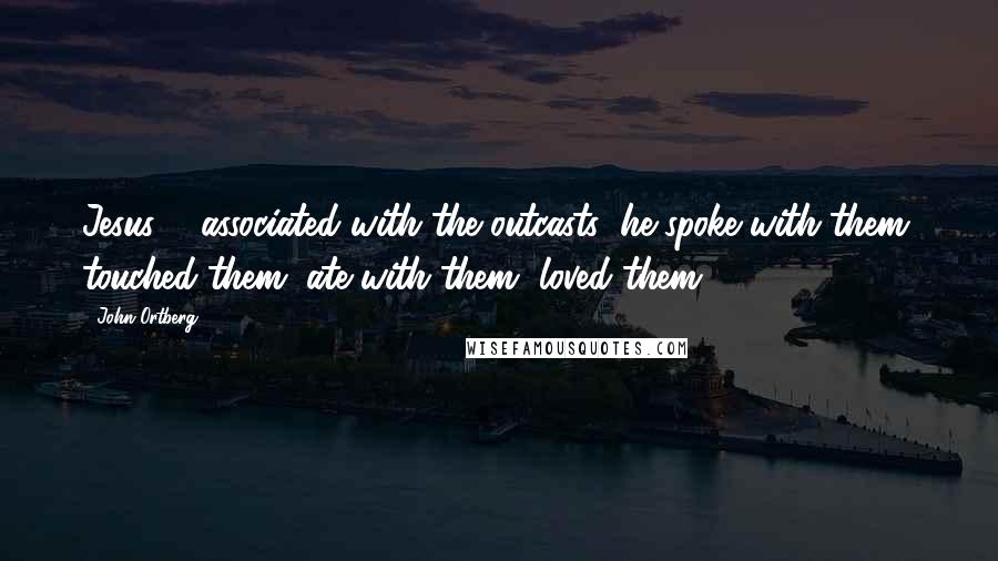 John Ortberg Quotes: Jesus ... associated with the outcasts; he spoke with them, touched them, ate with them, loved them.