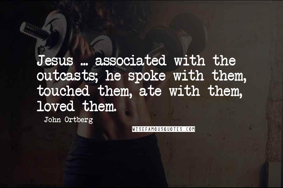 John Ortberg Quotes: Jesus ... associated with the outcasts; he spoke with them, touched them, ate with them, loved them.