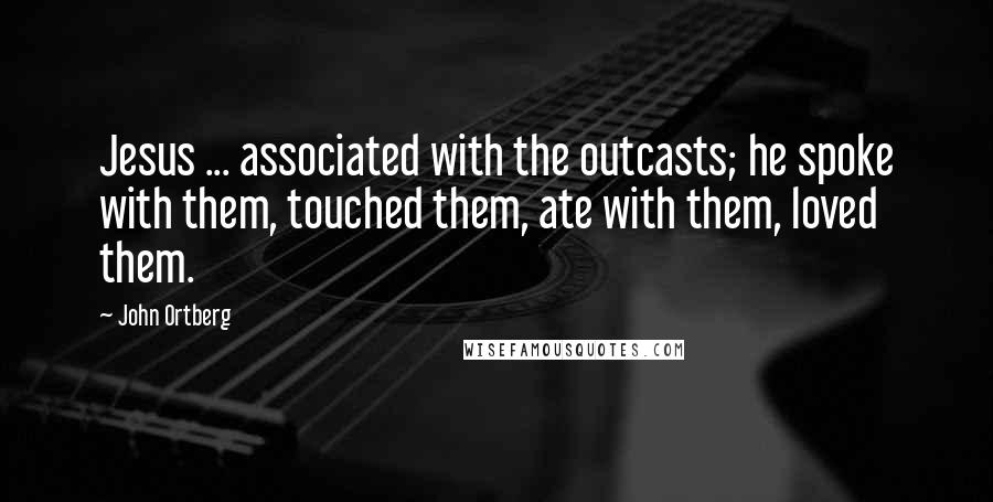 John Ortberg Quotes: Jesus ... associated with the outcasts; he spoke with them, touched them, ate with them, loved them.