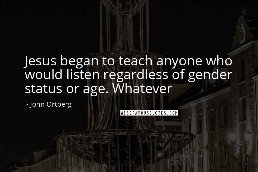 John Ortberg Quotes: Jesus began to teach anyone who would listen regardless of gender status or age. Whatever