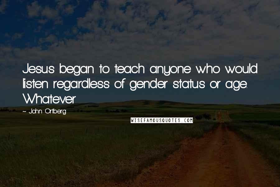 John Ortberg Quotes: Jesus began to teach anyone who would listen regardless of gender status or age. Whatever