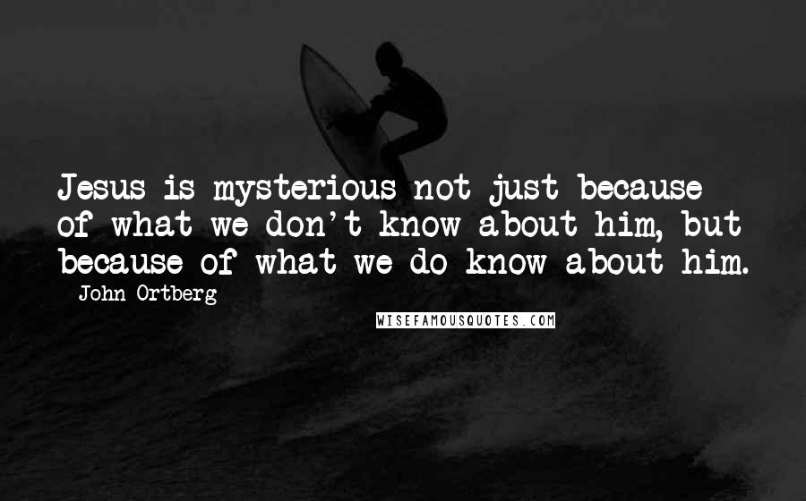 John Ortberg Quotes: Jesus is mysterious not just because of what we don't know about him, but because of what we do know about him.