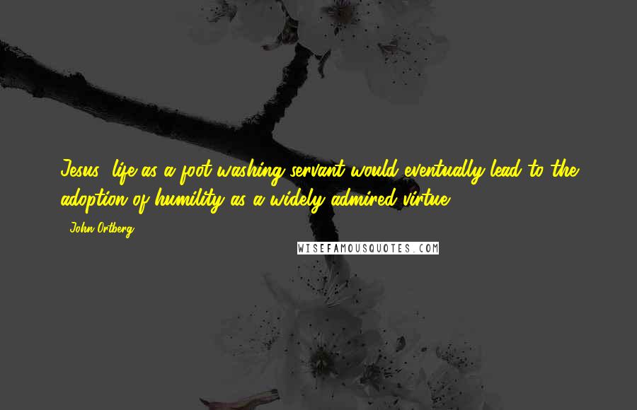 John Ortberg Quotes: Jesus' life as a foot-washing servant would eventually lead to the adoption of humility as a widely admired virtue.