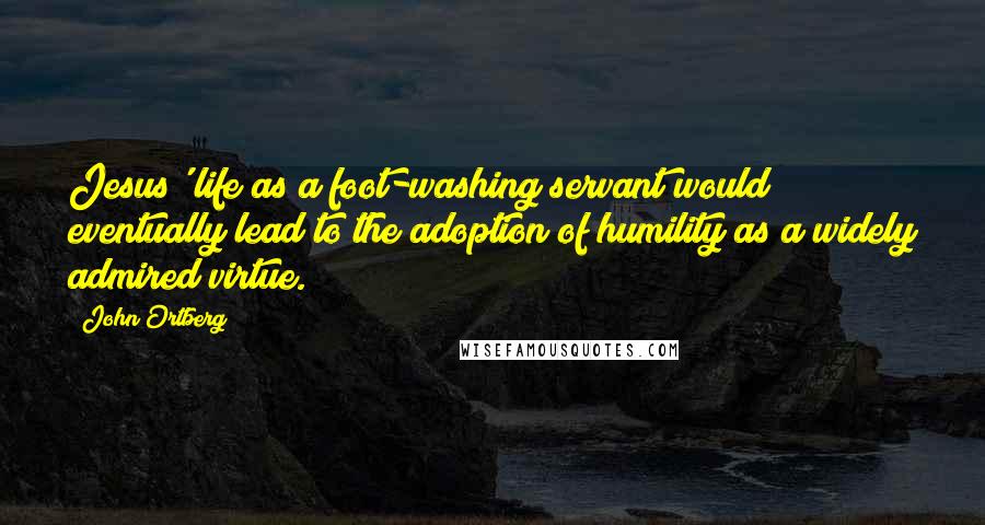 John Ortberg Quotes: Jesus' life as a foot-washing servant would eventually lead to the adoption of humility as a widely admired virtue.