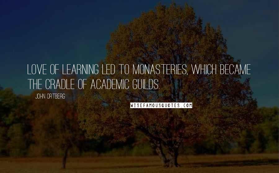 John Ortberg Quotes: Love of learning led to monasteries, which became the cradle of academic guilds.