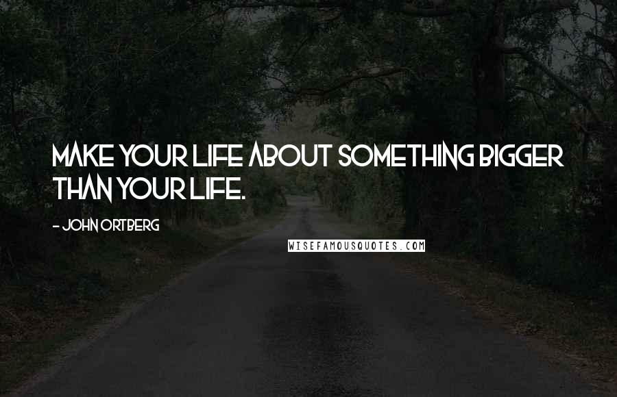 John Ortberg Quotes: Make your life about something bigger than your life.