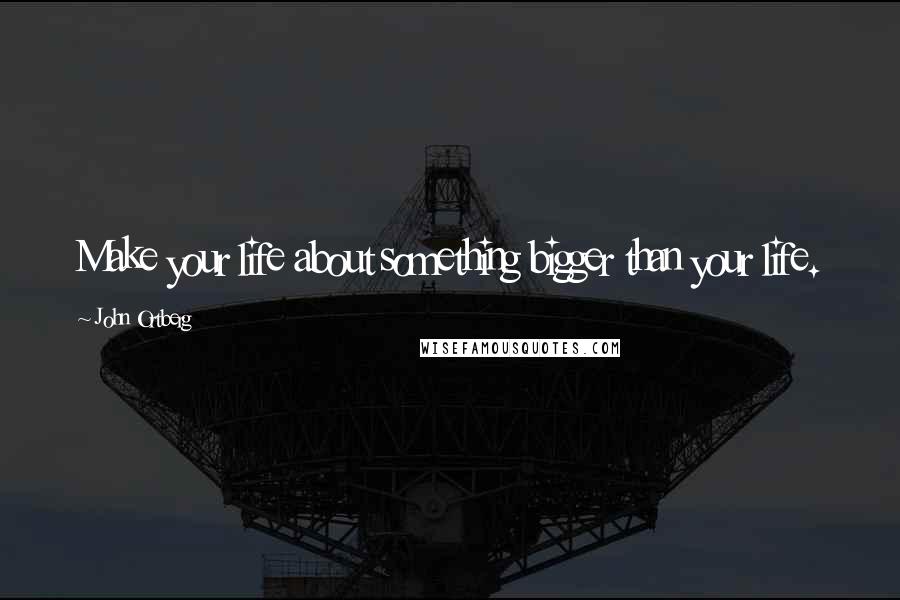 John Ortberg Quotes: Make your life about something bigger than your life.