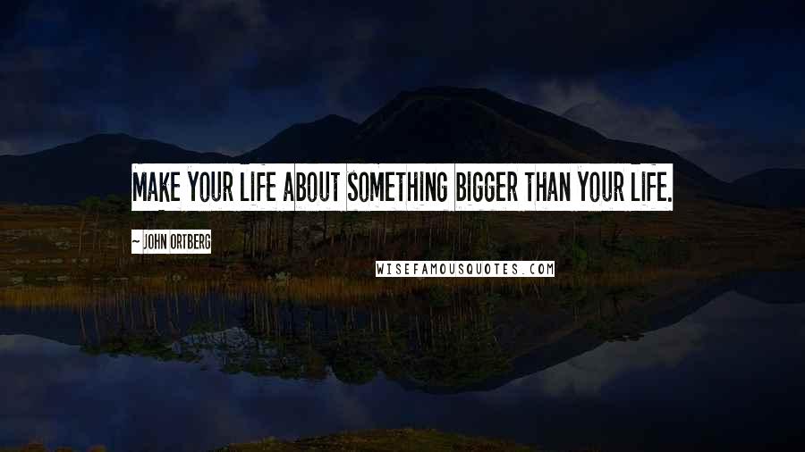 John Ortberg Quotes: Make your life about something bigger than your life.