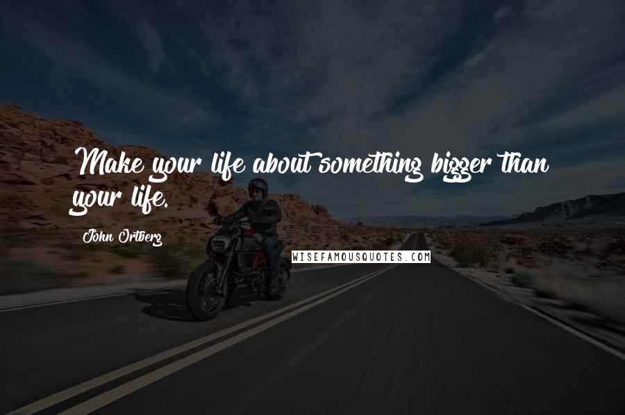 John Ortberg Quotes: Make your life about something bigger than your life.