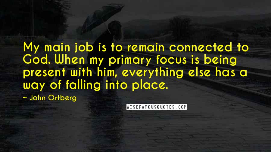 John Ortberg Quotes: My main job is to remain connected to God. When my primary focus is being present with him, everything else has a way of falling into place.