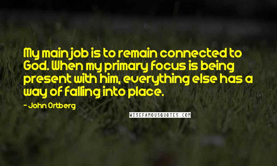 John Ortberg Quotes: My main job is to remain connected to God. When my primary focus is being present with him, everything else has a way of falling into place.