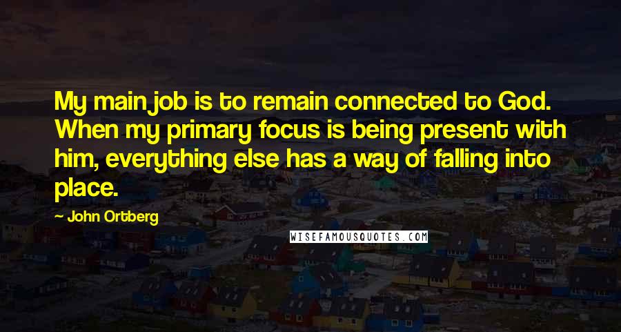 John Ortberg Quotes: My main job is to remain connected to God. When my primary focus is being present with him, everything else has a way of falling into place.