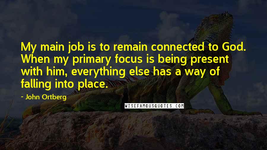 John Ortberg Quotes: My main job is to remain connected to God. When my primary focus is being present with him, everything else has a way of falling into place.