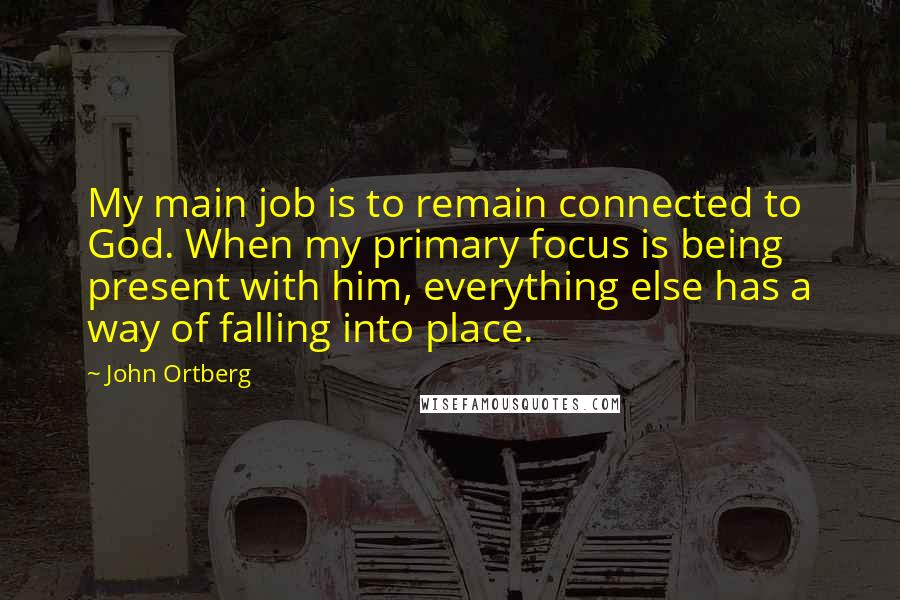 John Ortberg Quotes: My main job is to remain connected to God. When my primary focus is being present with him, everything else has a way of falling into place.