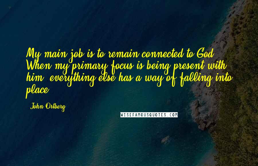 John Ortberg Quotes: My main job is to remain connected to God. When my primary focus is being present with him, everything else has a way of falling into place.