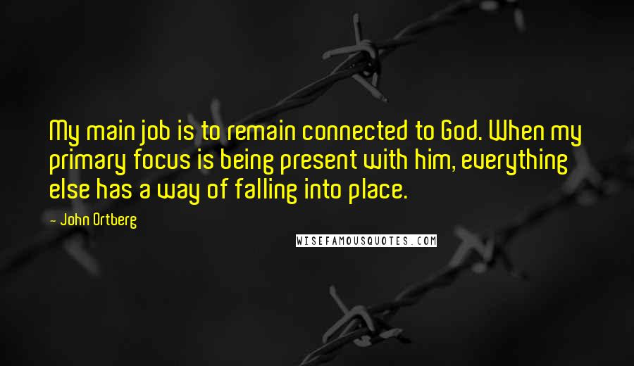 John Ortberg Quotes: My main job is to remain connected to God. When my primary focus is being present with him, everything else has a way of falling into place.