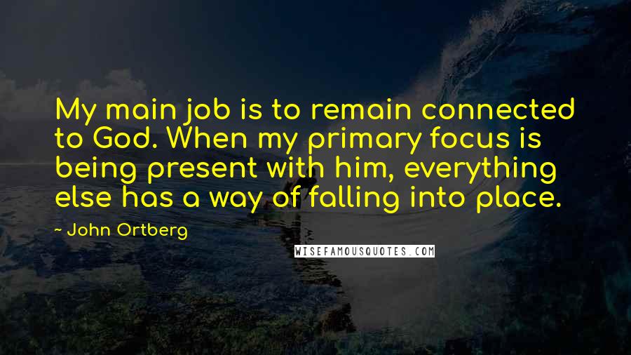 John Ortberg Quotes: My main job is to remain connected to God. When my primary focus is being present with him, everything else has a way of falling into place.