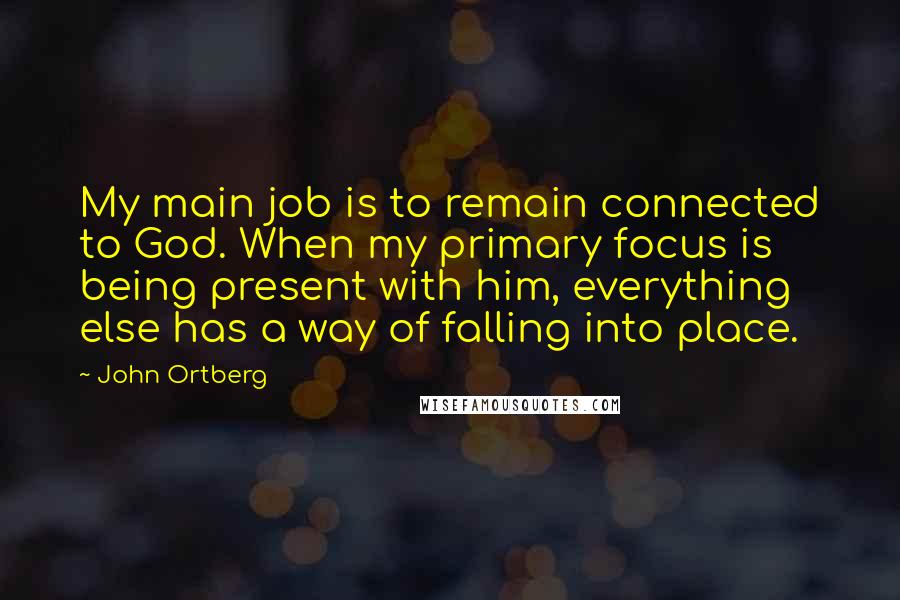 John Ortberg Quotes: My main job is to remain connected to God. When my primary focus is being present with him, everything else has a way of falling into place.