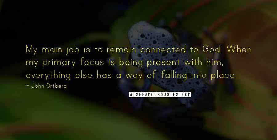 John Ortberg Quotes: My main job is to remain connected to God. When my primary focus is being present with him, everything else has a way of falling into place.