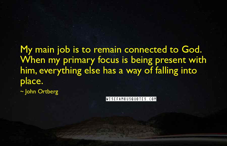John Ortberg Quotes: My main job is to remain connected to God. When my primary focus is being present with him, everything else has a way of falling into place.