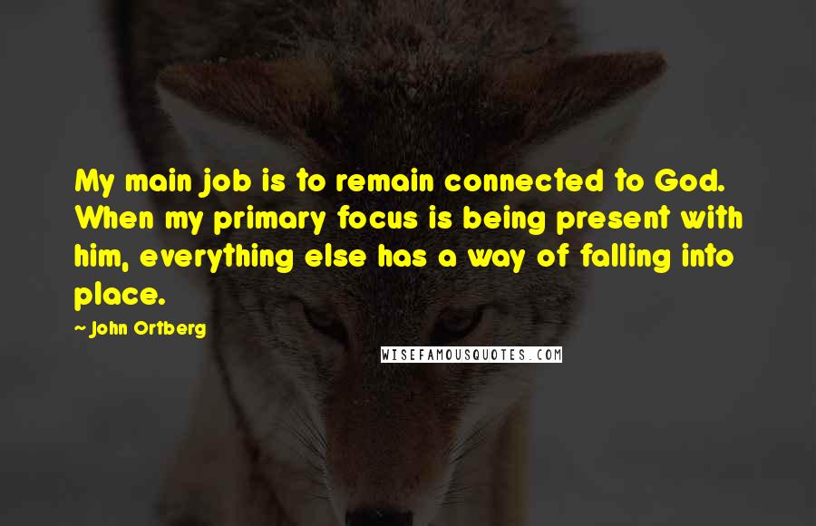 John Ortberg Quotes: My main job is to remain connected to God. When my primary focus is being present with him, everything else has a way of falling into place.